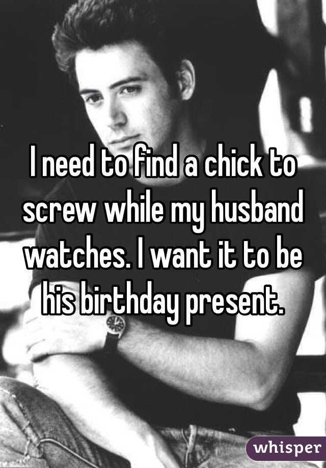 I need to find a chick to screw while my husband watches. I want it to be his birthday present.