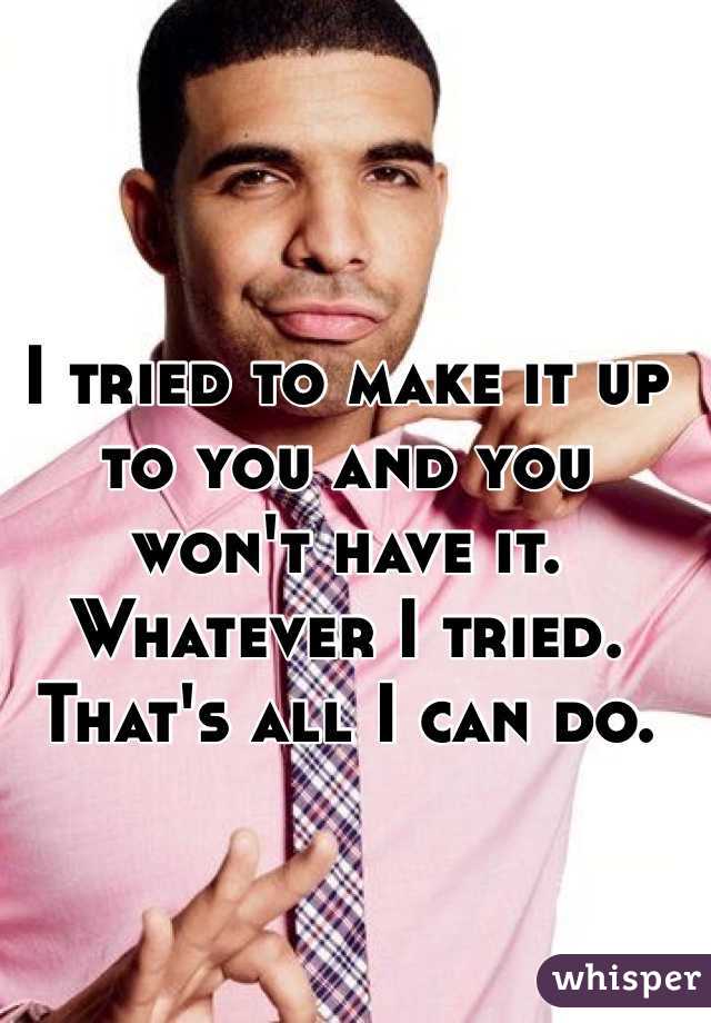 I tried to make it up to you and you won't have it. Whatever I tried. That's all I can do. 