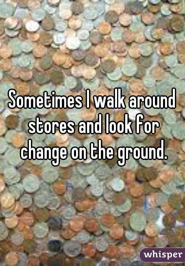 Sometimes I walk around stores and look for change on the ground.