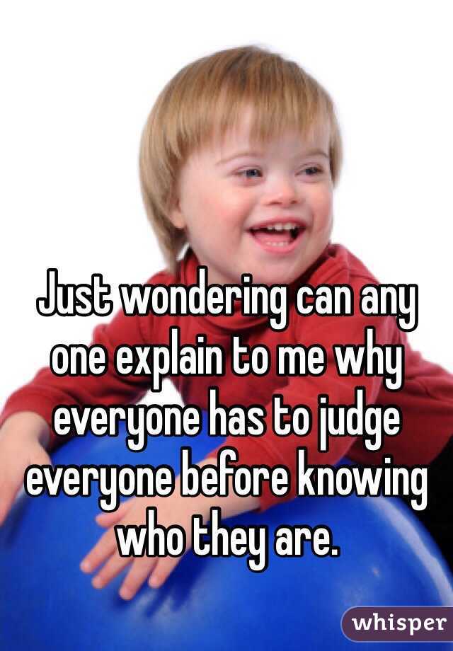 Just wondering can any one explain to me why everyone has to judge everyone before knowing who they are.  