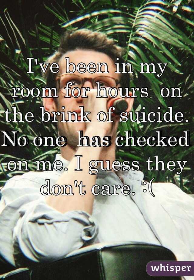 I've been in my room for hours  on the brink of suicide. No one  has checked on me. I guess they don't care. :(