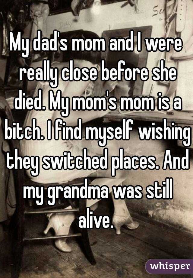 My dad's mom and I were really close before she died. My mom's mom is a bitch. I find myself wishing they switched places. And my grandma was still alive. 