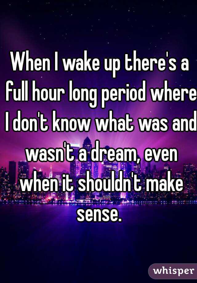 When I wake up there's a full hour long period where I don't know what was and wasn't a dream, even when it shouldn't make sense. 