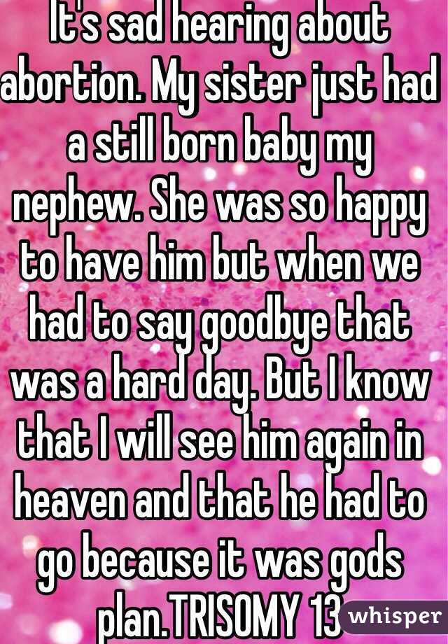 It's sad hearing about abortion. My sister just had a still born baby my nephew. She was so happy to have him but when we had to say goodbye that was a hard day. But I know that I will see him again in heaven and that he had to go because it was gods plan.TRISOMY 13