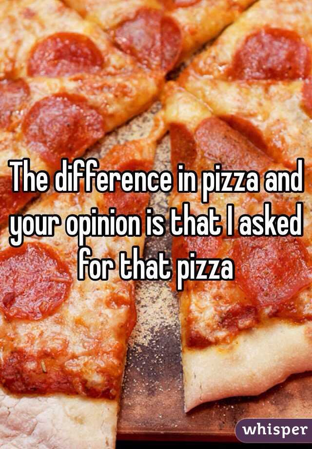 The difference in pizza and your opinion is that I asked for that pizza