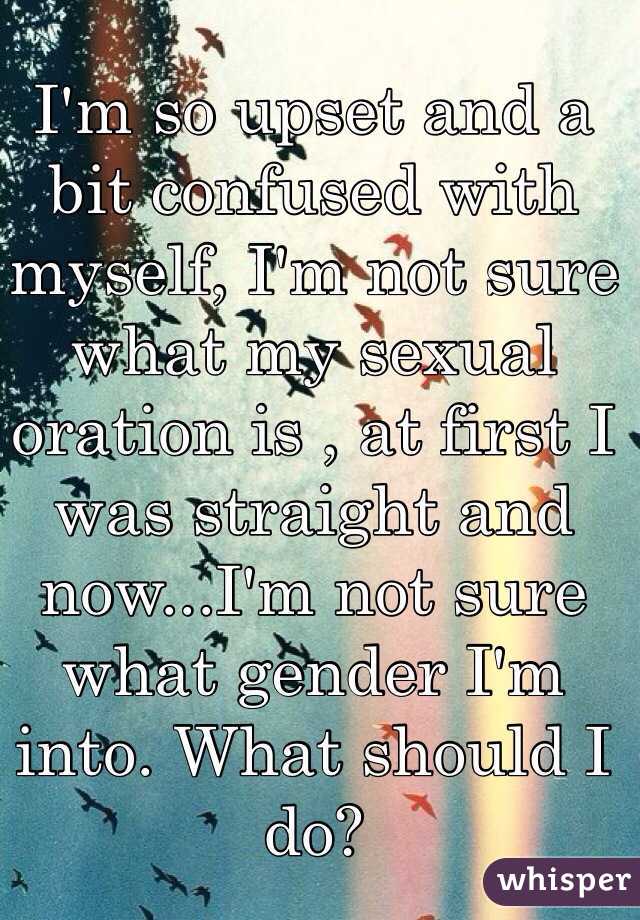 I'm so upset and a bit confused with myself, I'm not sure what my sexual oration is , at first I was straight and now...I'm not sure what gender I'm into. What should I do?