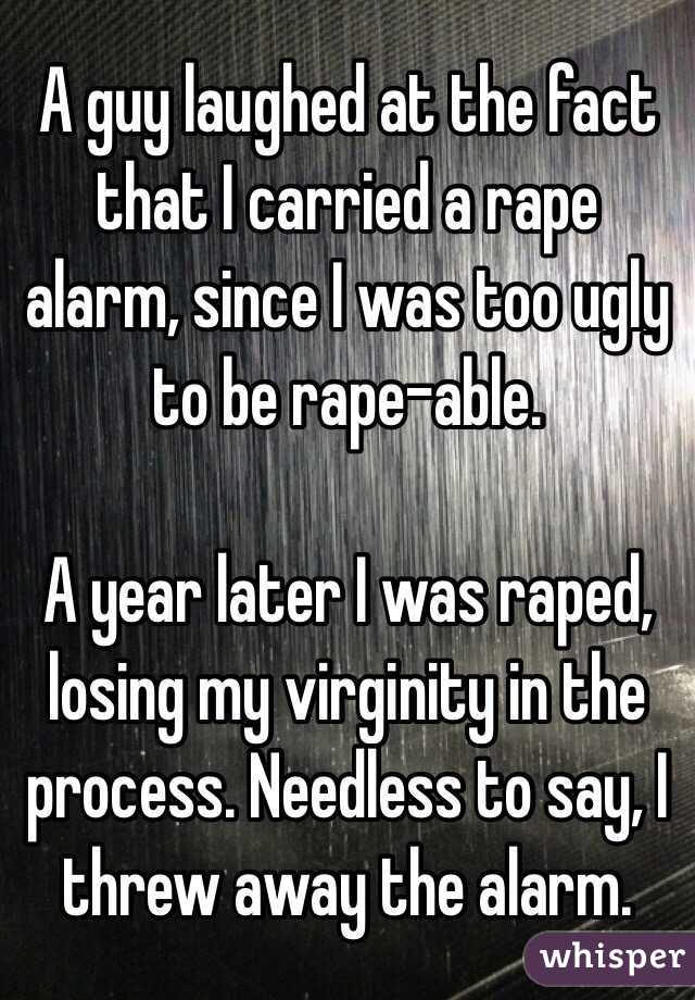 A guy laughed at the fact that I carried a rape alarm, since I was too ugly to be rape-able.

A year later I was raped, losing my virginity in the process. Needless to say, I threw away the alarm.