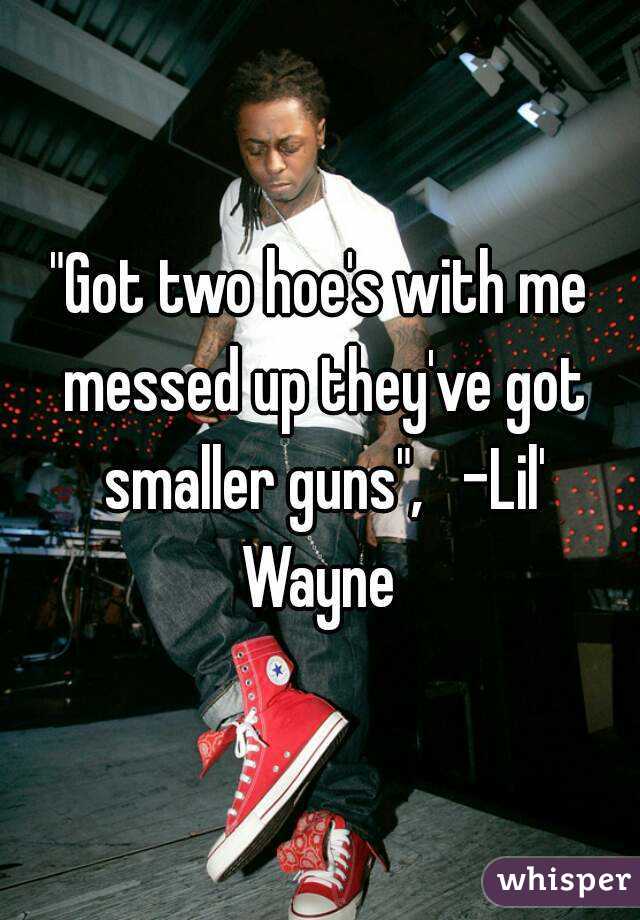 "Got two hoe's with me messed up they've got smaller guns",   -Lil' Wayne 