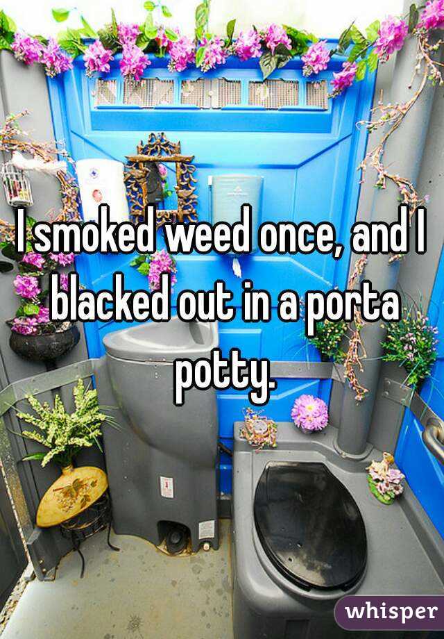 I smoked weed once, and I blacked out in a porta potty.