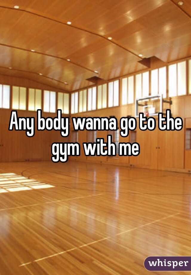 Any body wanna go to the gym with me