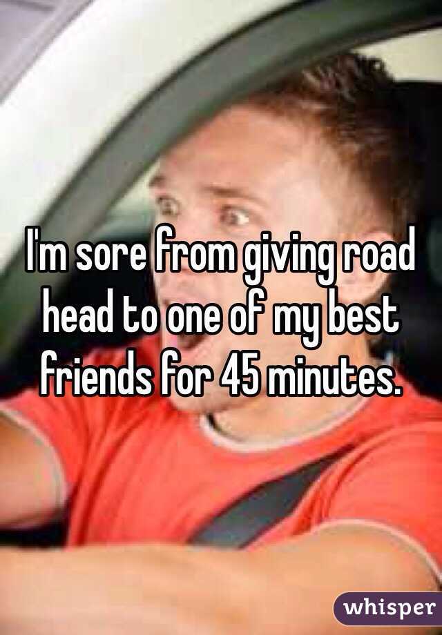 I'm sore from giving road head to one of my best friends for 45 minutes. 