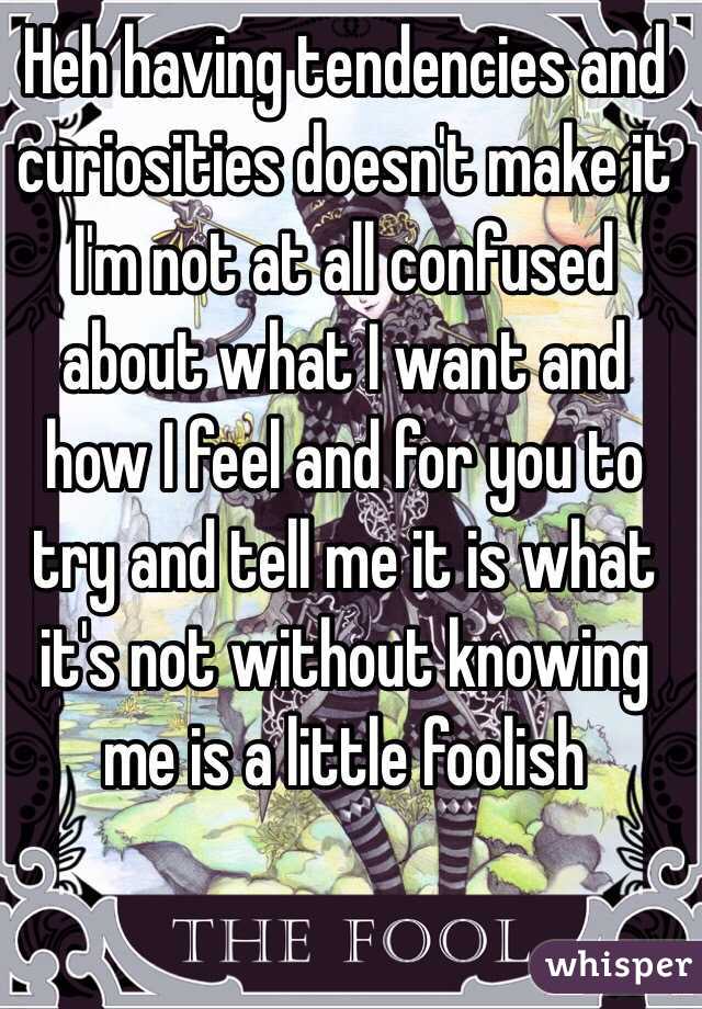 Heh having tendencies and curiosities doesn't make it I'm not at all confused about what I want and how I feel and for you to try and tell me it is what it's not without knowing me is a little foolish 