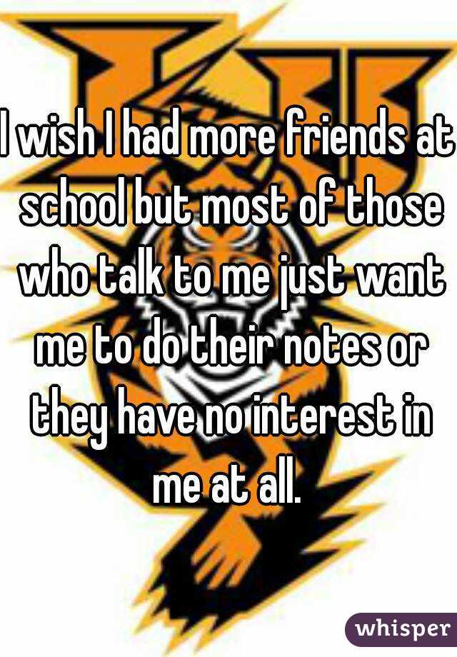 I wish I had more friends at school but most of those who talk to me just want me to do their notes or they have no interest in me at all. 