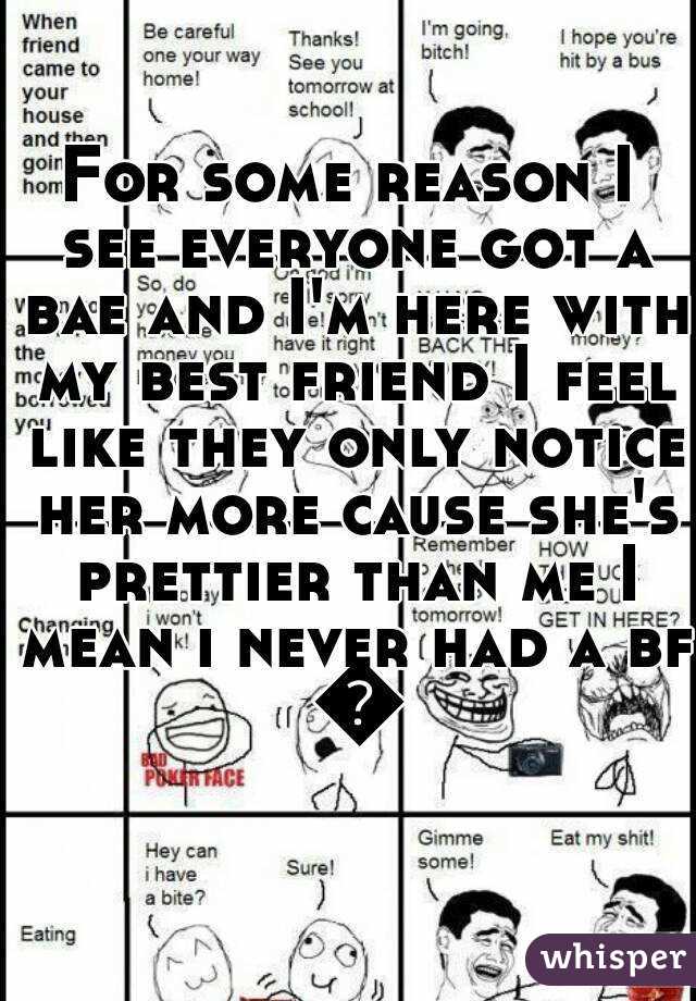 For some reason I see everyone got a bae and I'm here with my best friend I feel like they only notice her more cause she's prettier than me I mean i never had a bf 😐