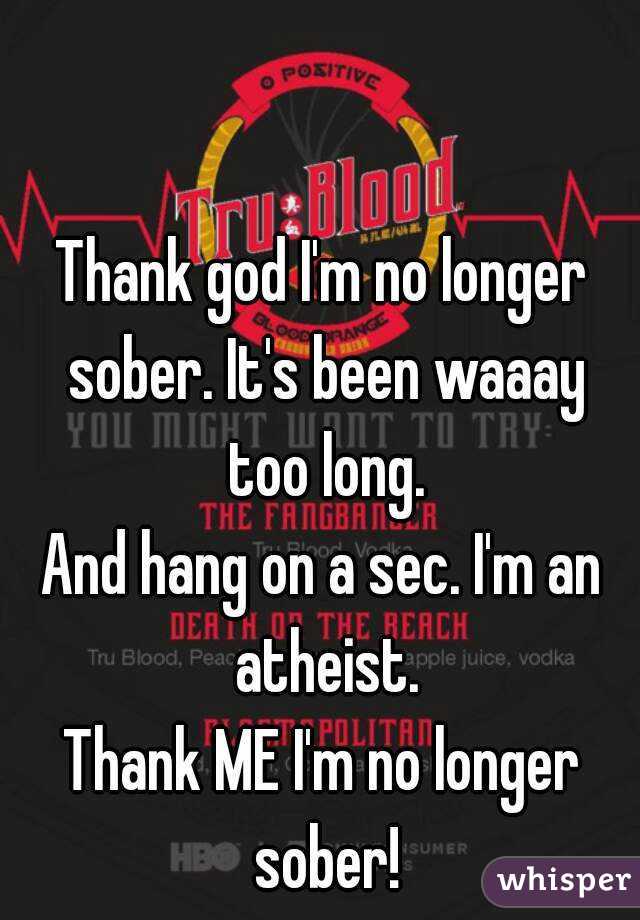 Thank god I'm no longer sober. It's been waaay too long.
And hang on a sec. I'm an atheist.
Thank ME I'm no longer sober!