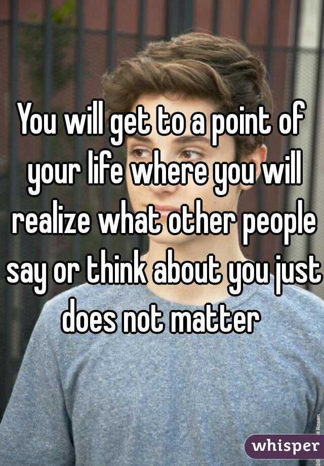 You will get to a point of your life where you will realize what other people say or think about you just does not matter 