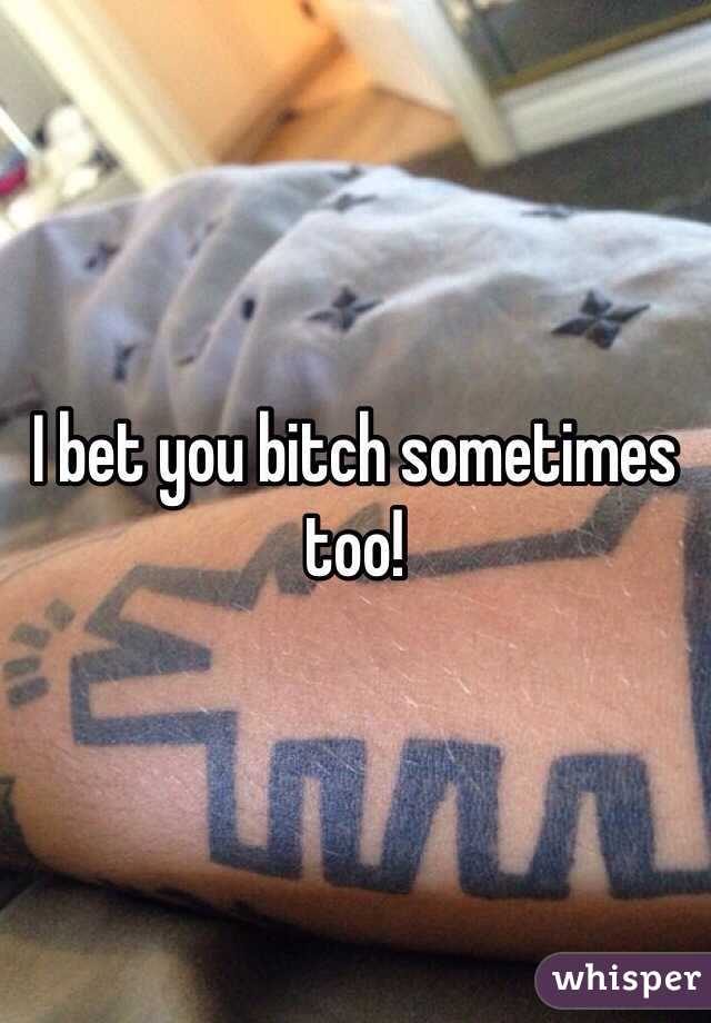 I bet you bitch sometimes too!