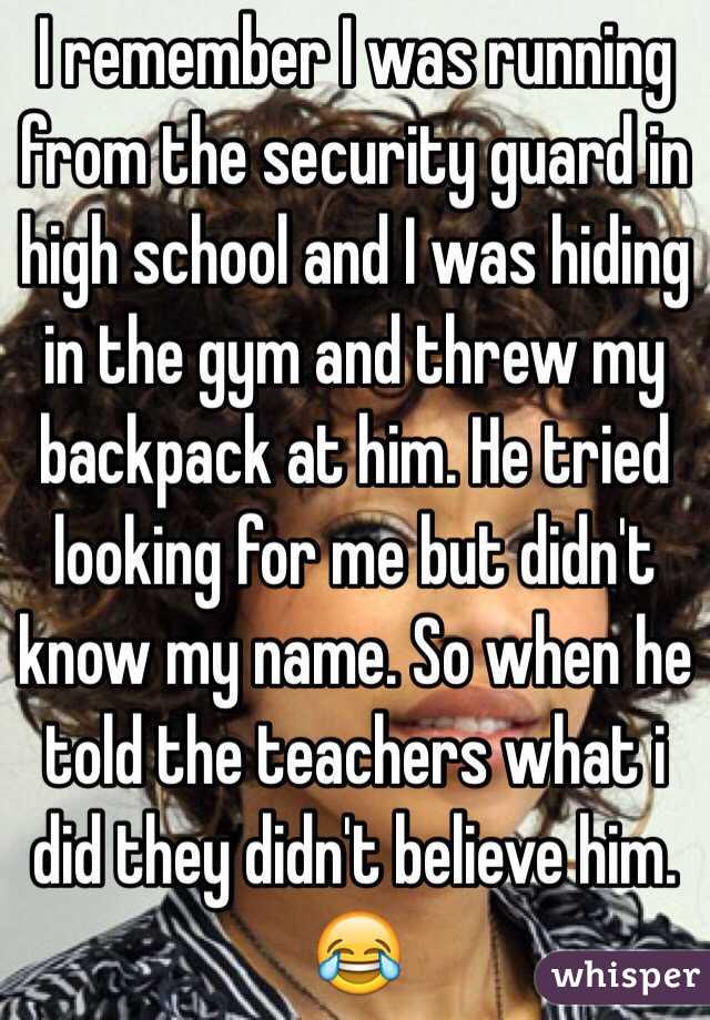 I remember I was running from the security guard in high school and I was hiding in the gym and threw my backpack at him. He tried looking for me but didn't know my name. So when he told the teachers what i did they didn't believe him. 😂