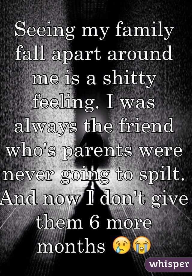 Seeing my family fall apart around me is a shitty feeling. I was always the friend who's parents were never going to spilt. And now I don't give them 6 more months 😢😭 