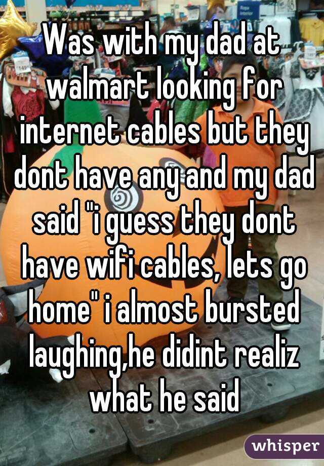 Was with my dad at walmart looking for internet cables but they dont have any and my dad said "i guess they dont have wifi cables, lets go home" i almost bursted laughing,he didint realiz what he said