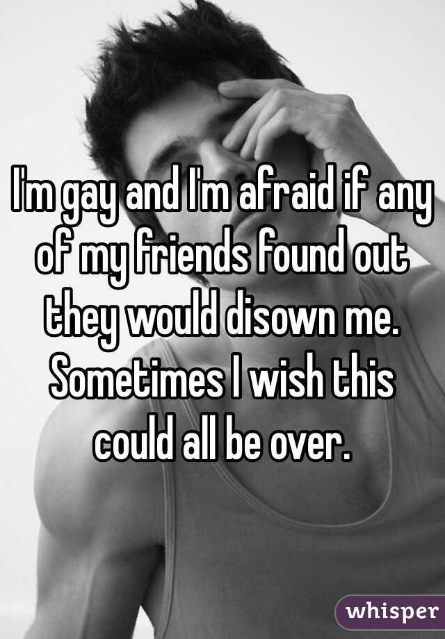 I'm gay and I'm afraid if any of my friends found out they would disown me. Sometimes I wish this could all be over.