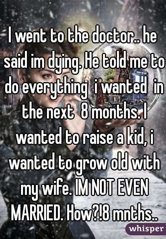 I went to the doctor.. he said im dying. He told me to do everything  i wanted  in the next  8 months. I wanted to raise a kid, i wanted to grow old with my wife. IM NOT EVEN MARRIED. How?!8 mnths..