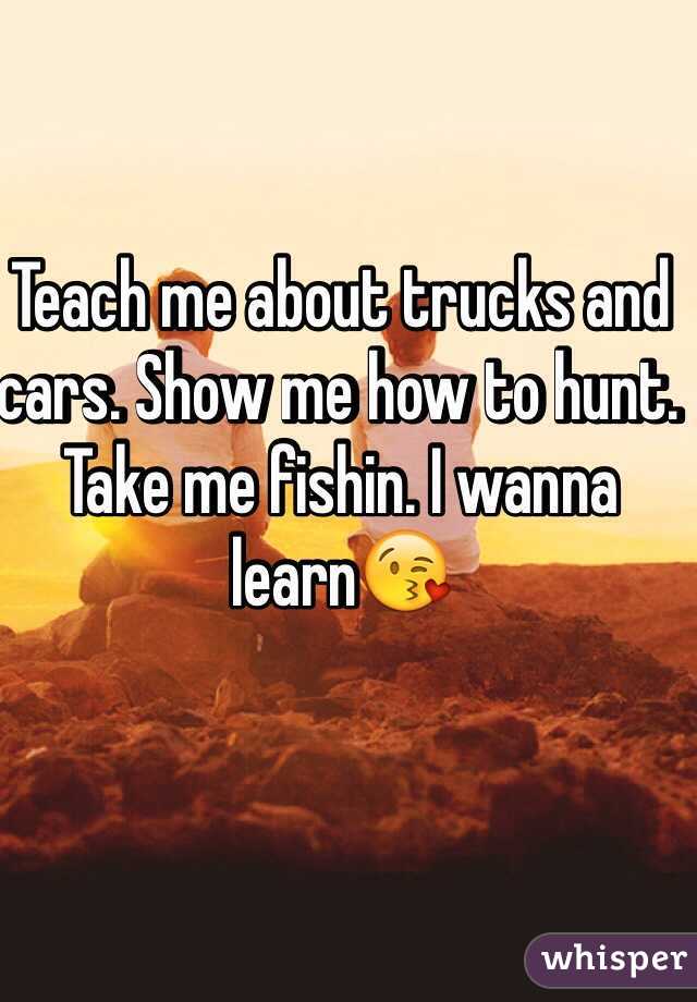 Teach me about trucks and cars. Show me how to hunt. Take me fishin. I wanna learn😘