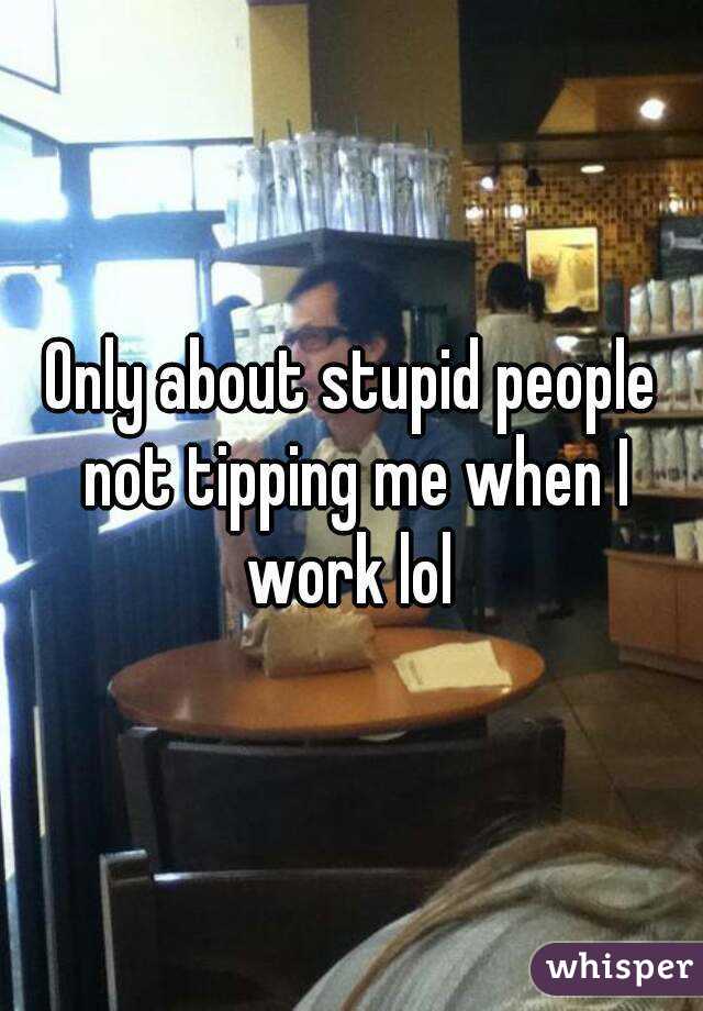 Only about stupid people not tipping me when I work lol 