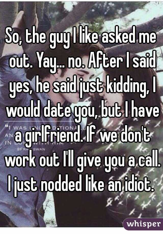 So, the guy I like asked me out. Yay... no. After I said yes, he said just kidding, I would date you, but I have a girlfriend. If we don't work out I'll give you a call. I just nodded like an idiot. 