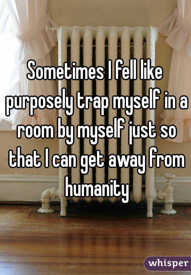 Sometimes I fell like purposely trap myself in a room by myself just so that I can get away from humanity