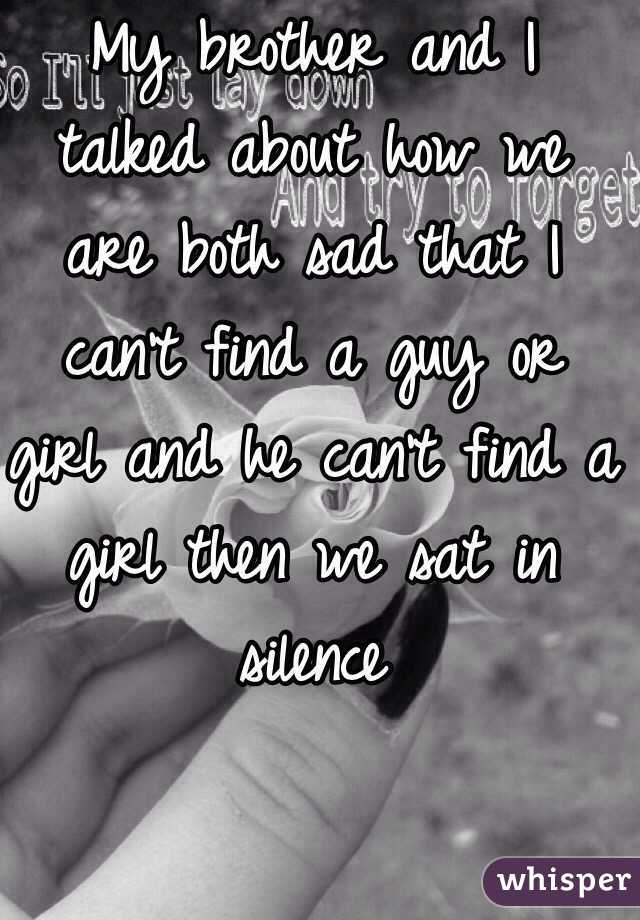 My brother and I talked about how we are both sad that I can't find a guy or girl and he can't find a girl then we sat in silence 