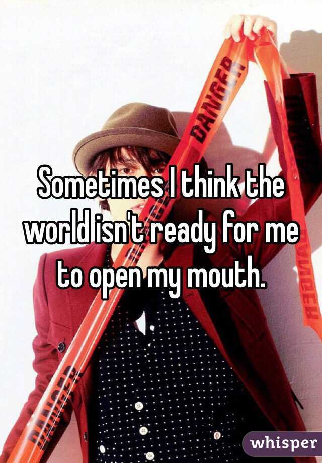 Sometimes I think the world isn't ready for me to open my mouth.