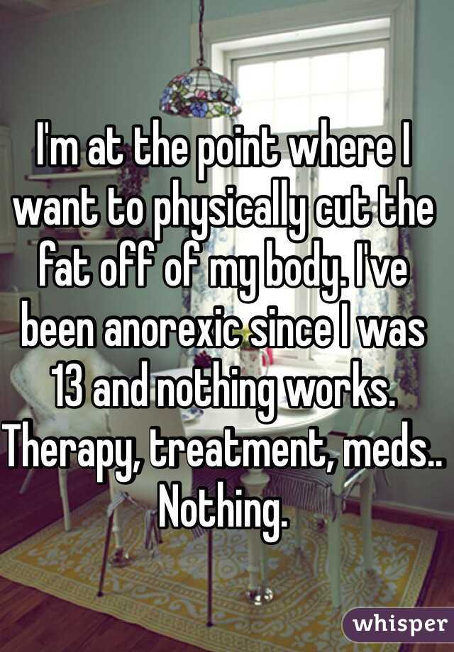 I'm at the point where I want to physically cut the fat off of my body. I've been anorexic since I was 13 and nothing works. Therapy, treatment, meds.. Nothing.