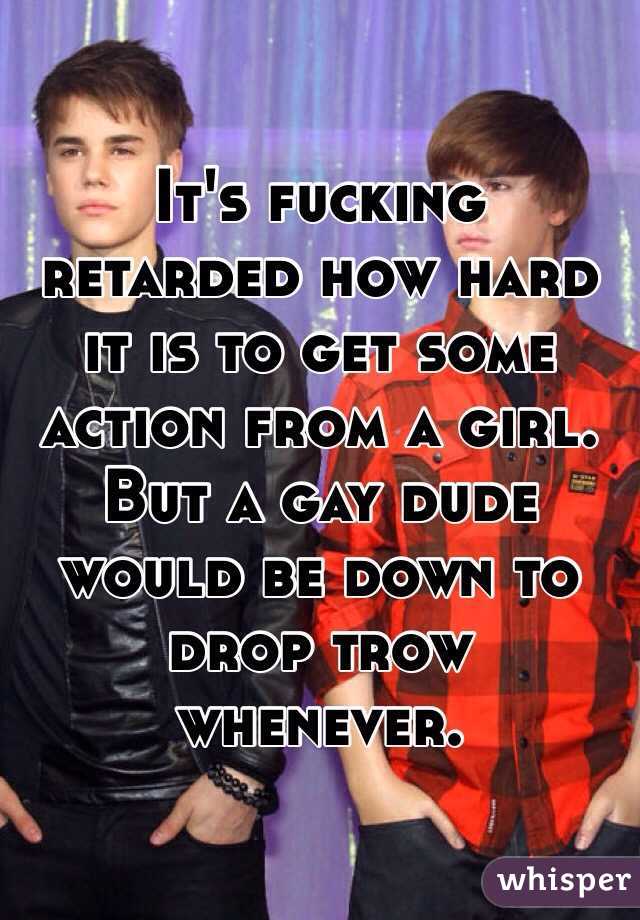 It's fucking retarded how hard it is to get some action from a girl. But a gay dude would be down to drop trow whenever. 