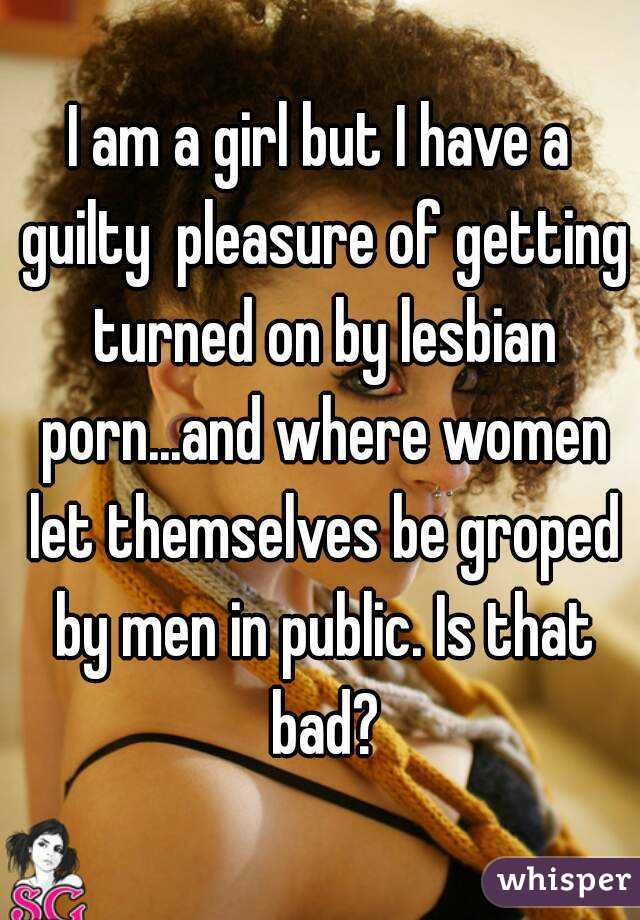 I am a girl but I have a guilty  pleasure of getting turned on by lesbian porn...and where women let themselves be groped by men in public. Is that bad?