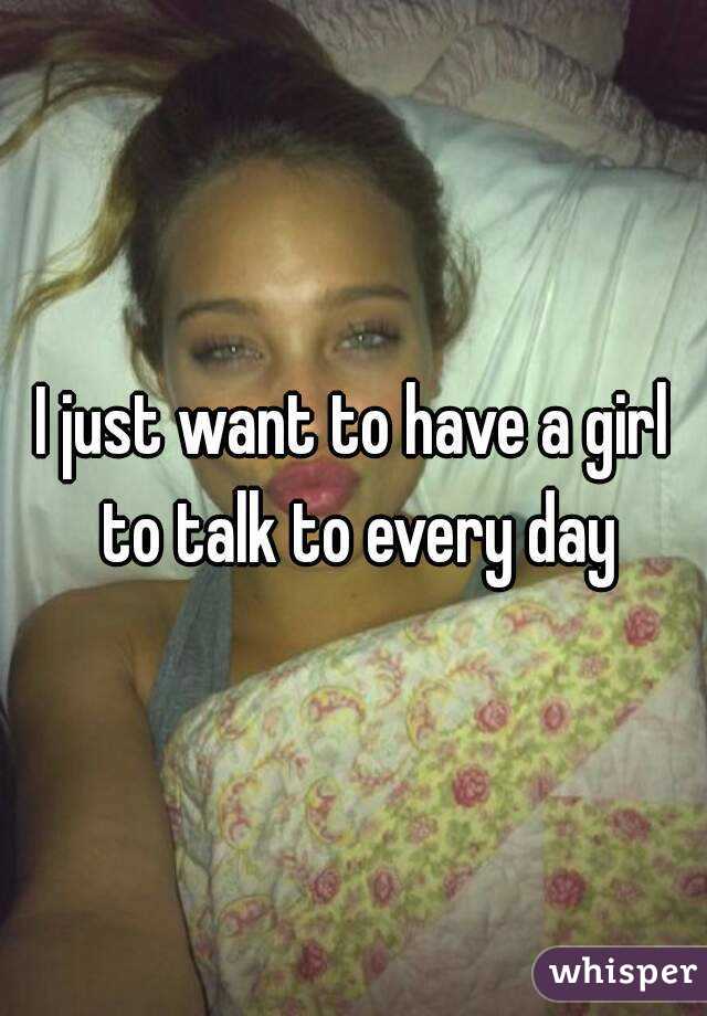 I just want to have a girl to talk to every day