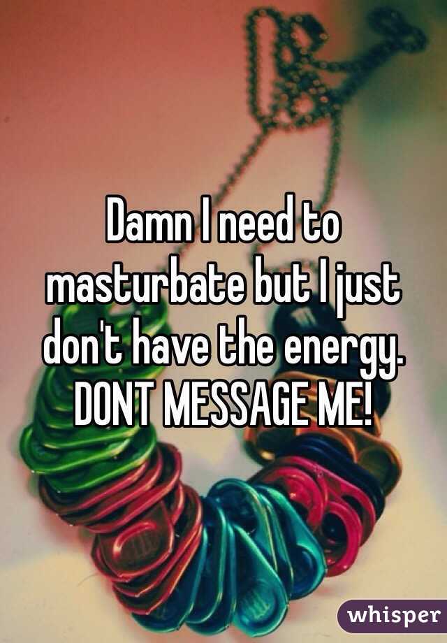 Damn I need to masturbate but I just don't have the energy. 
DONT MESSAGE ME!