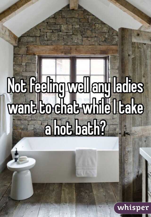 Not feeling well any ladies want to chat while I take a hot bath?