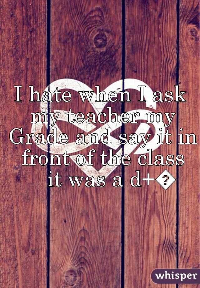I hate when I ask my teacher my Grade and say it in front of the class
    it was a d+😵