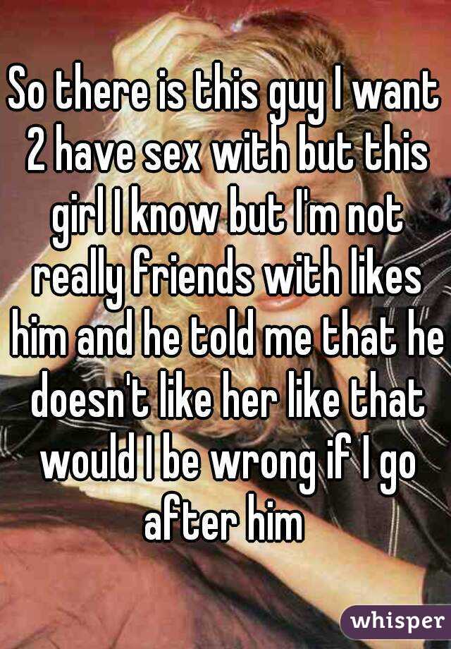 So there is this guy I want 2 have sex with but this girl I know but I'm not really friends with likes him and he told me that he doesn't like her like that would I be wrong if I go after him 