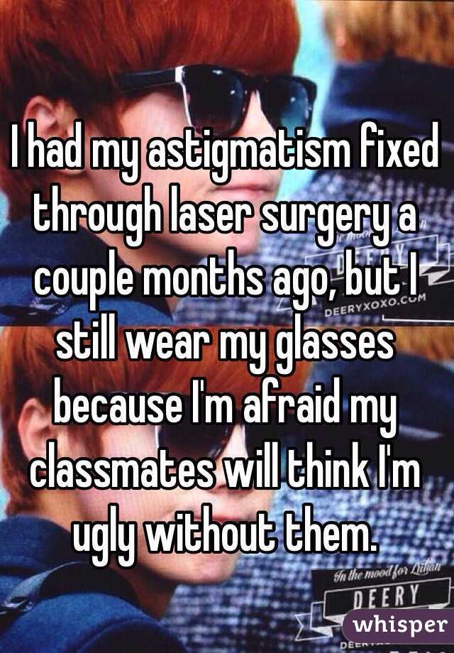 I had my astigmatism fixed through laser surgery a couple months ago, but I still wear my glasses because I'm afraid my classmates will think I'm ugly without them.