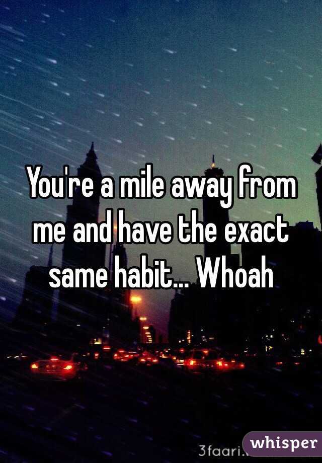 You're a mile away from me and have the exact same habit... Whoah 