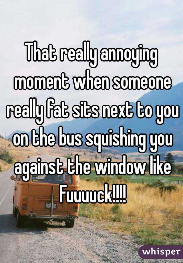 That really annoying moment when someone really fat sits next to you on the bus squishing you against the window like Fuuuuck!!!!