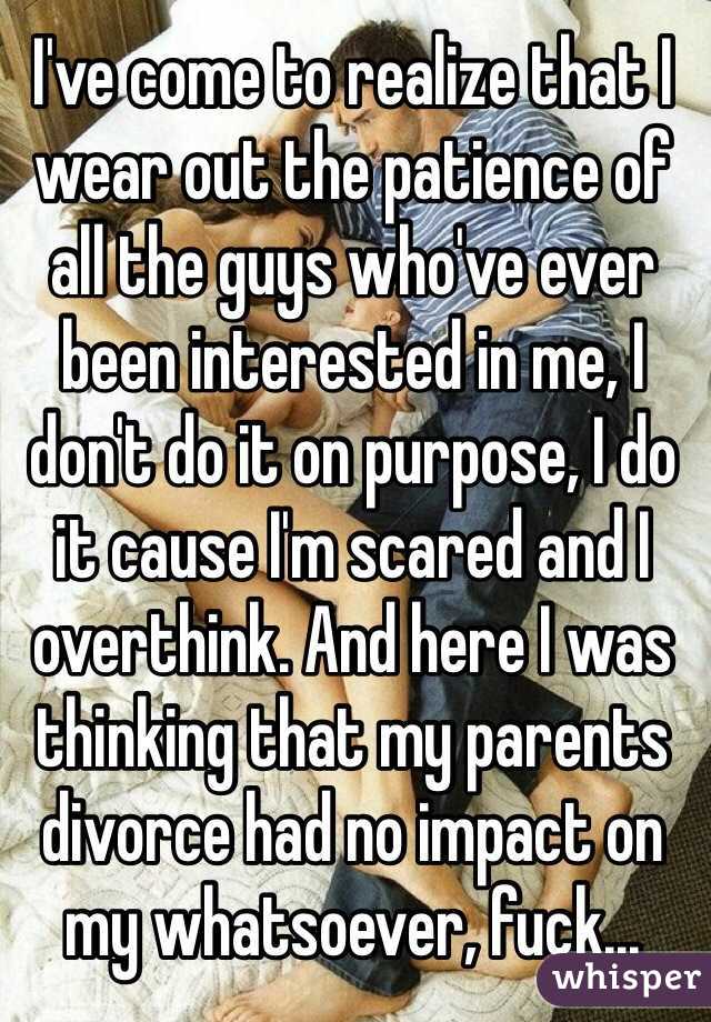 I've come to realize that I wear out the patience of all the guys who've ever been interested in me, I don't do it on purpose, I do it cause I'm scared and I overthink. And here I was thinking that my parents divorce had no impact on my whatsoever, fuck...