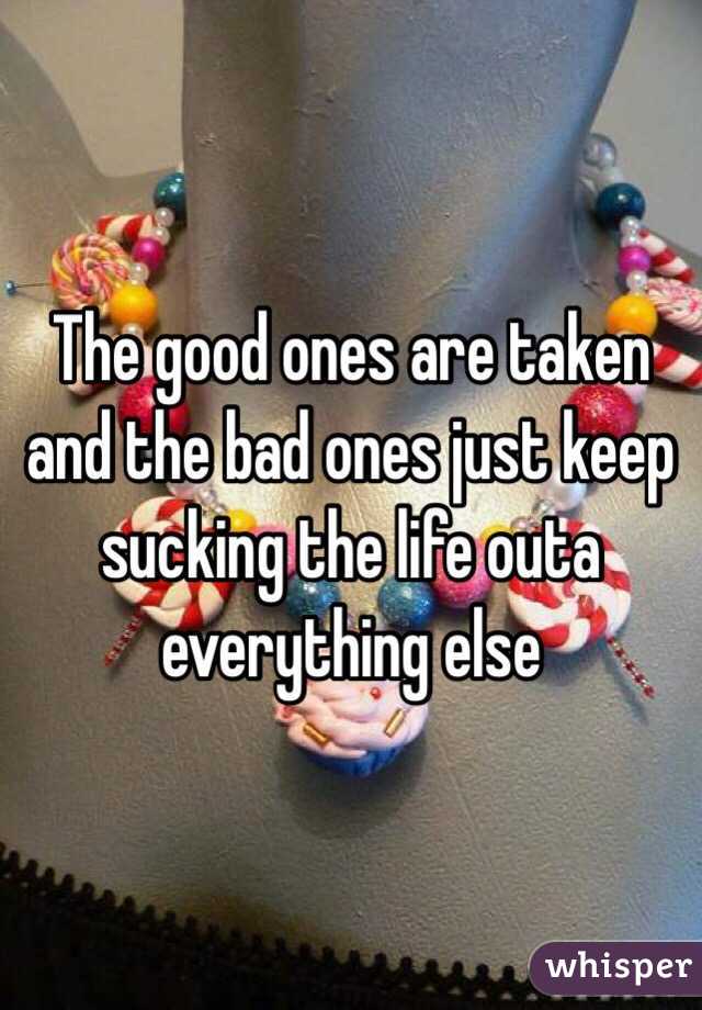 The good ones are taken and the bad ones just keep sucking the life outa everything else