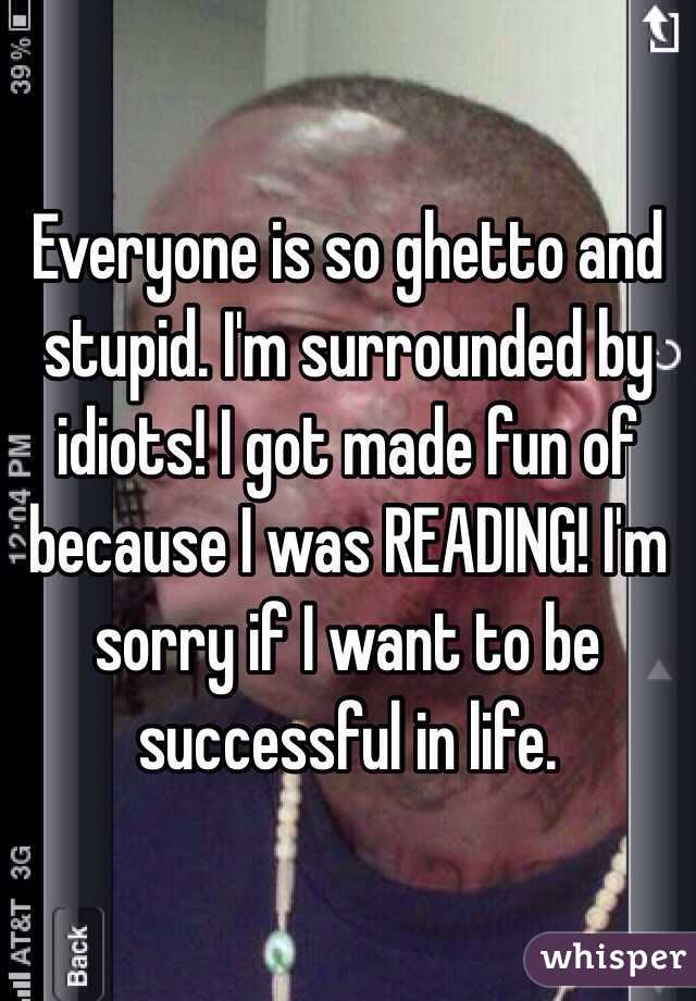 Everyone is so ghetto and stupid. I'm surrounded by idiots! I got made fun of because I was READING! I'm sorry if I want to be successful in life. 