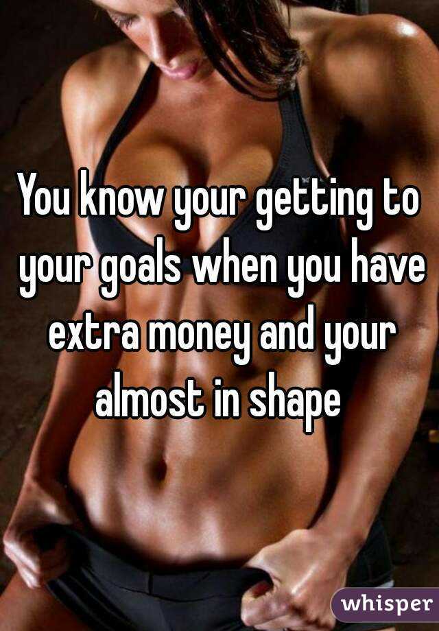 You know your getting to your goals when you have extra money and your almost in shape 