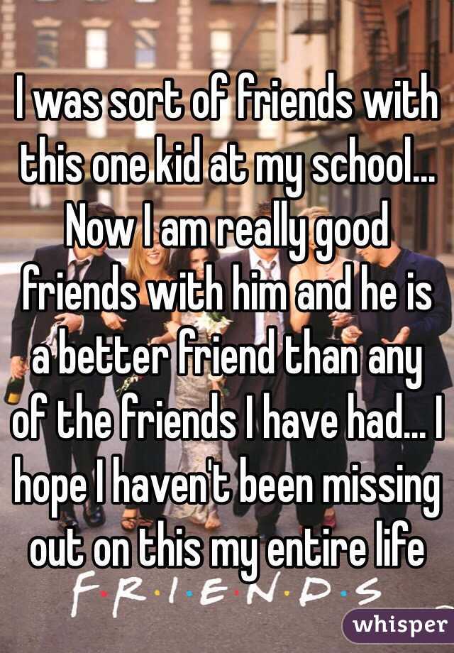 I was sort of friends with this one kid at my school... Now I am really good friends with him and he is a better friend than any of the friends I have had... I hope I haven't been missing out on this my entire life
