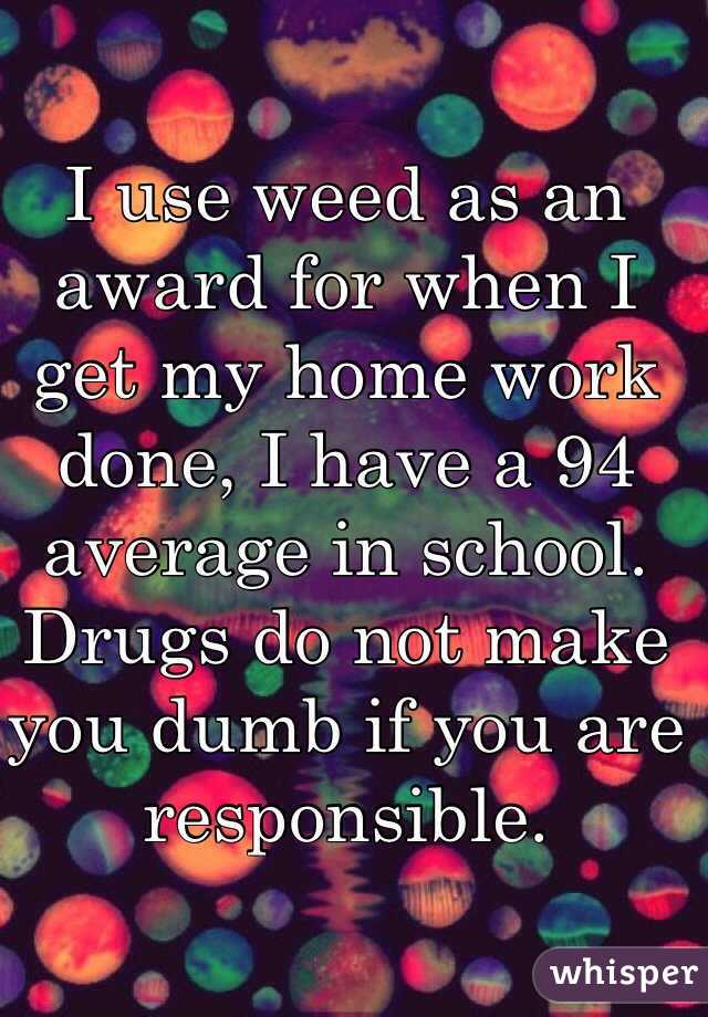 I use weed as an award for when I get my home work done, I have a 94 average in school. Drugs do not make you dumb if you are responsible.