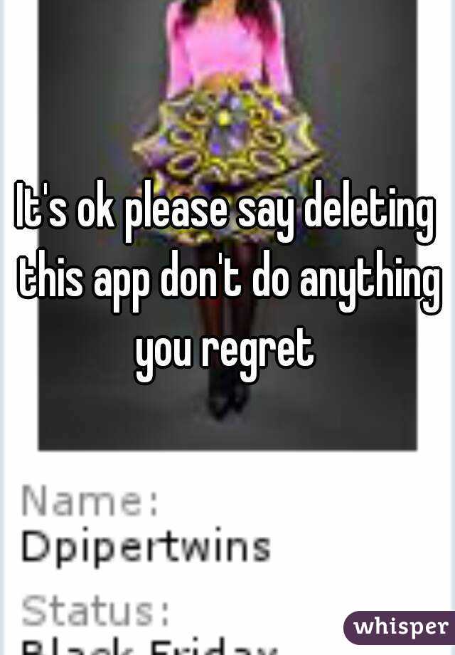 It's ok please say deleting this app don't do anything you regret 